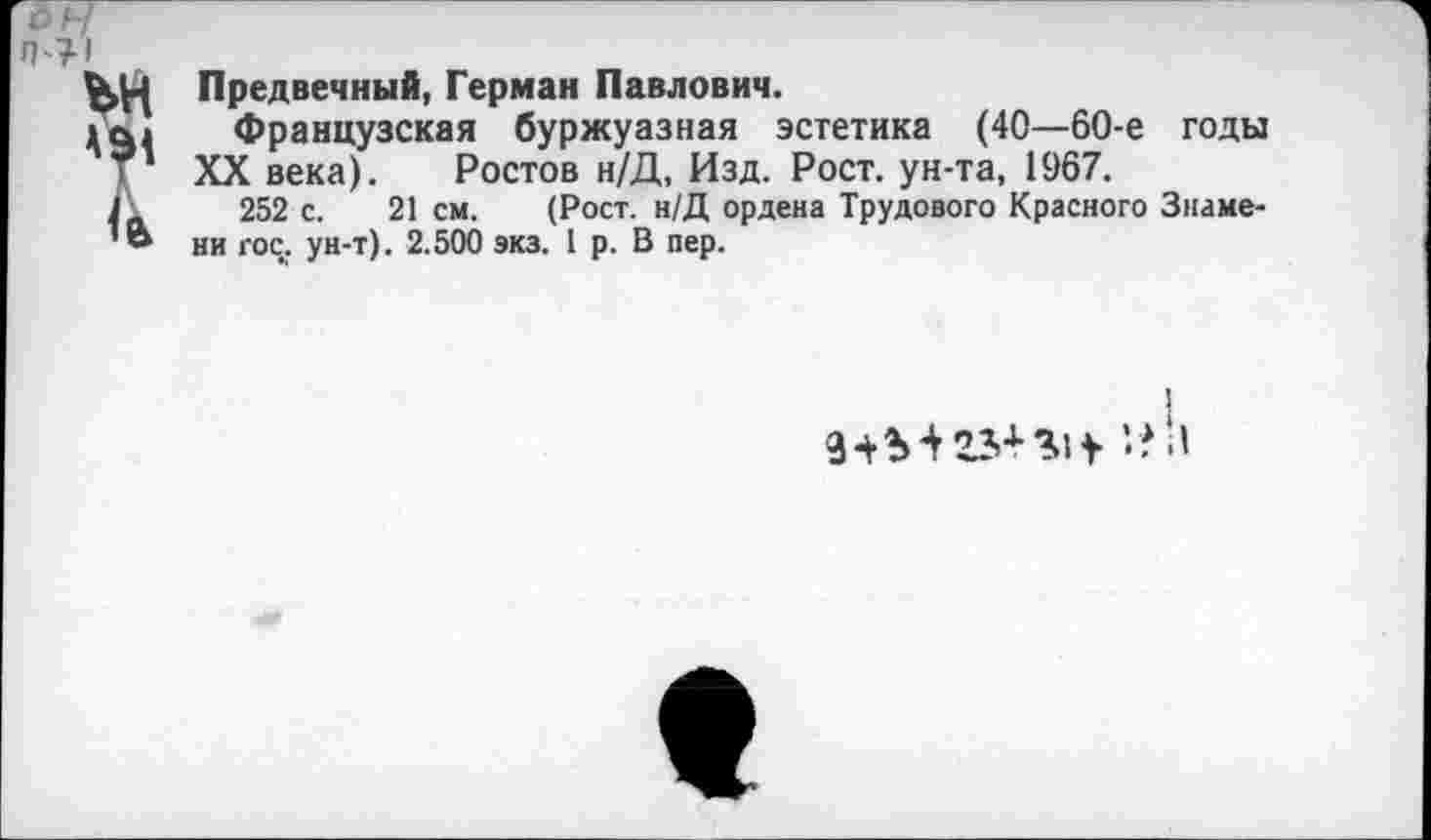 ﻿Предвечный, Герман Павлович.
Французская буржуазная эстетика (40—60-е годы XX века). Ростов н/Д, Изд. Рост, ун-та, 1967.
252 с. 21 см. (Рост. н/Д ордена Трудового Красного Знаме-1и гос. ун-т). 2.500 экз. 1 р. В пер.
